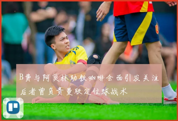B费与阿莫林助教咖啡会面引发关注后者曾负责曼联定位球战术