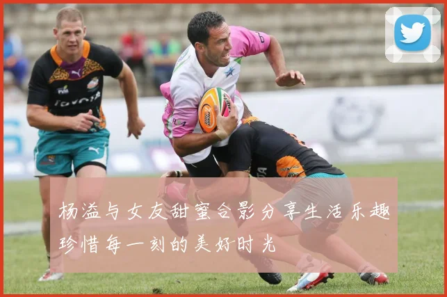 杨溢与女友甜蜜合影分享生活乐趣珍惜每一刻的美好时光