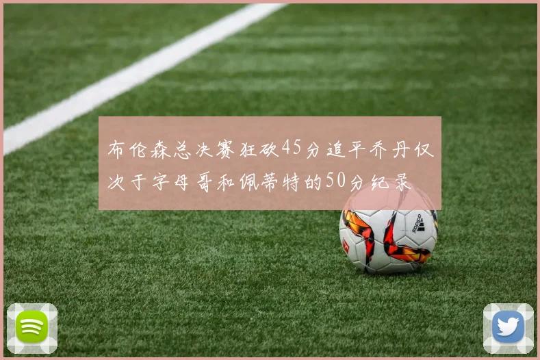 布伦森总决赛狂砍45分追平乔丹仅次于字母哥和佩蒂特的50分纪录