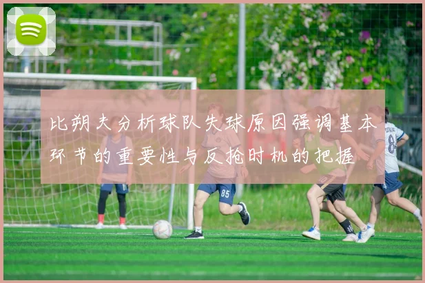 比朔夫分析球队失球原因强调基本环节的重要性与反抢时机的把握