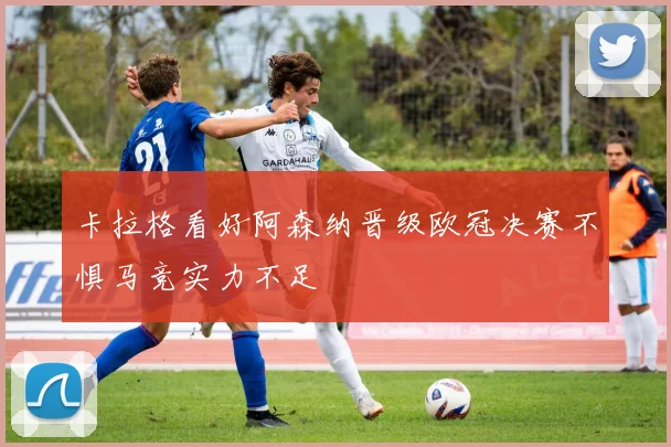 卡拉格看好阿森纳晋级欧冠决赛不惧马竞实力不足