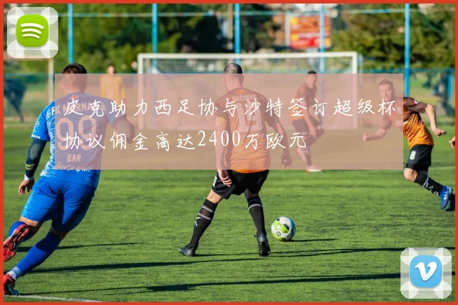 皮克助力西足协与沙特签订超级杯协议佣金高达2400万欧元