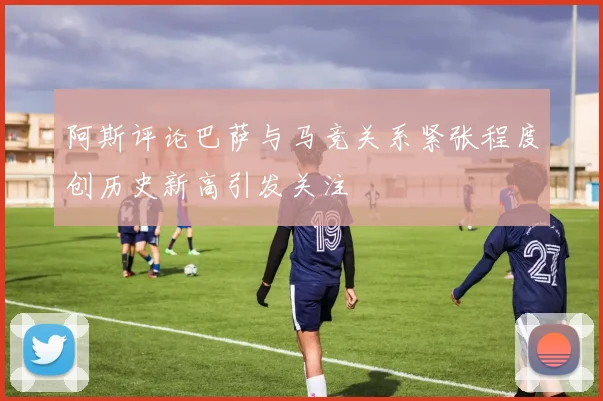 阿斯评论巴萨与马竞关系紧张程度创历史新高引发关注