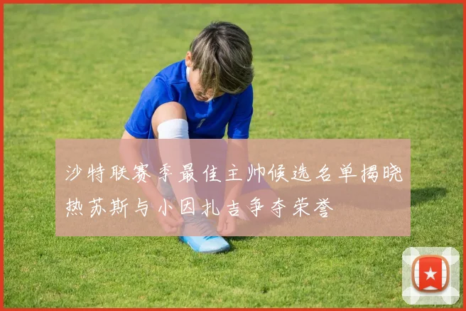 沙特联赛季最佳主帅候选名单揭晓热苏斯与小因扎吉争夺荣誉