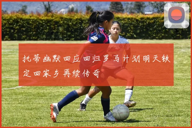 托蒂幽默回应回归罗马计划明天铁定回家乡再续传奇