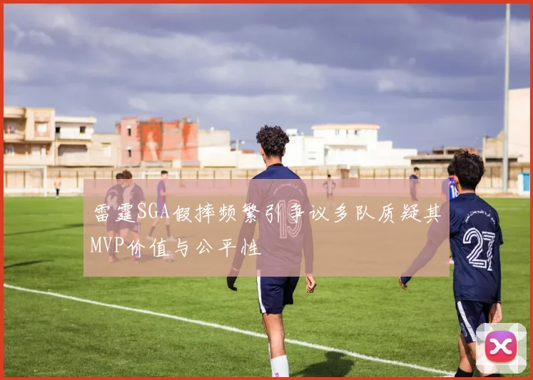 雷霆SGA假摔频繁引争议多队质疑其MVP价值与公平性