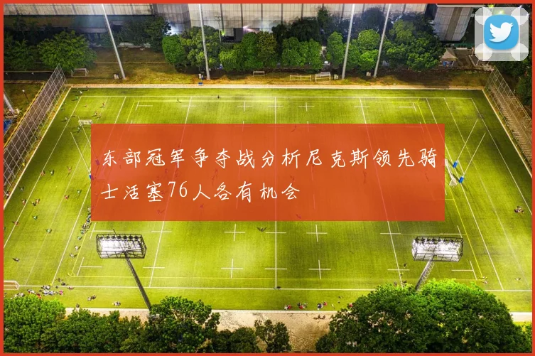 东部冠军争夺战分析尼克斯领先骑士活塞76人各有机会