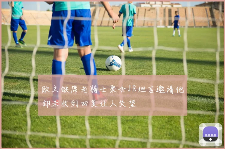 欧文缺席老骑士聚会JR坦言邀请他却未收到回复让人失望