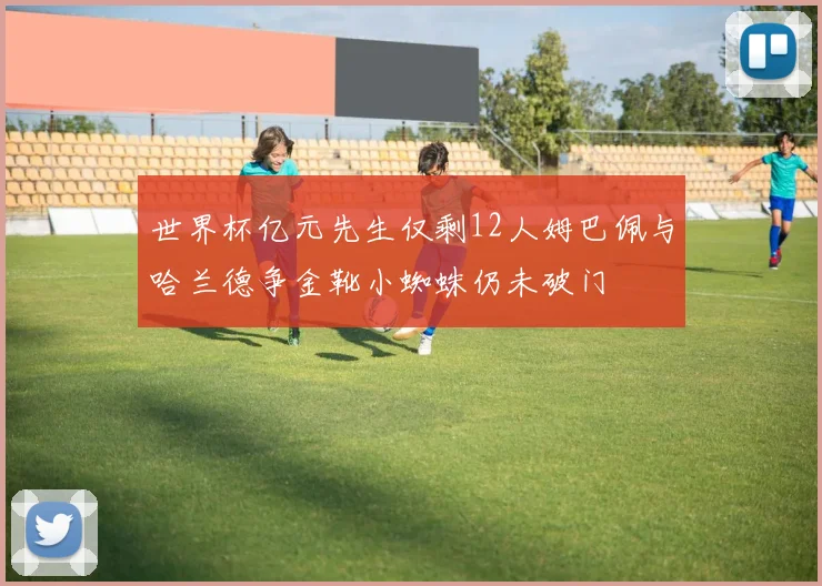 世界杯亿元先生仅剩12人姆巴佩与哈兰德争金靴小蜘蛛仍未破门