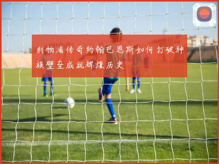 利物浦传奇约翰巴恩斯如何打破种族壁垒成就辉煌历史
