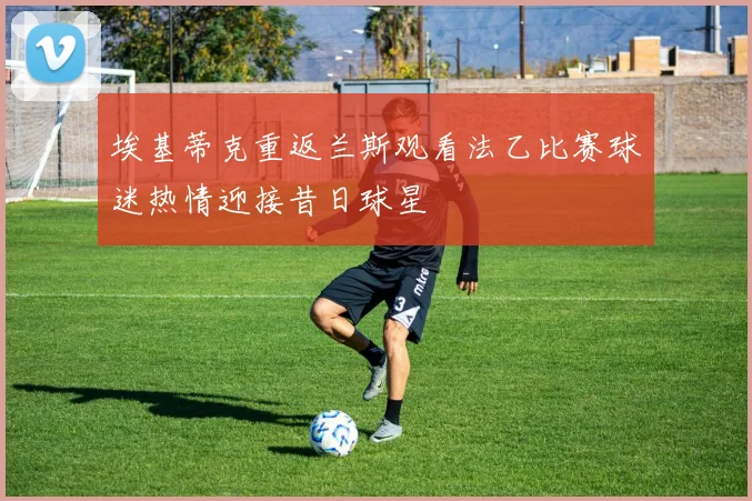 埃基蒂克重返兰斯观看法乙比赛球迷热情迎接昔日球星