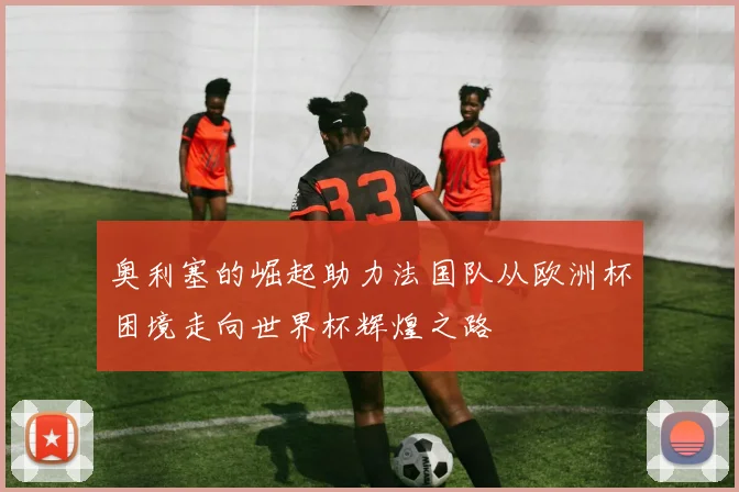 奥利塞的崛起助力法国队从欧洲杯困境走向世界杯辉煌之路