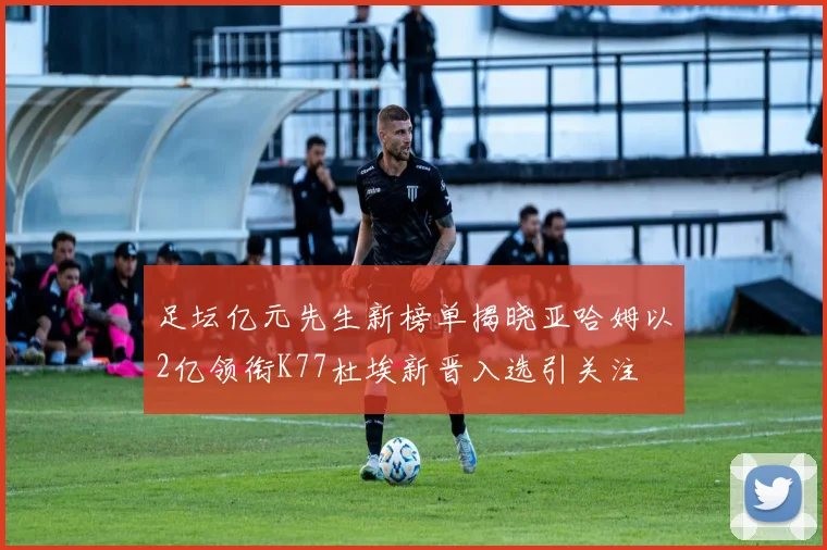 足坛亿元先生新榜单揭晓亚哈姆以2亿领衔K77杜埃新晋入选引关注