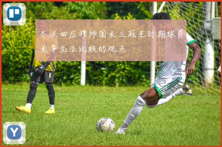 齐沃回应穆帅国米三冠王时期球员竞争无法比较的观点