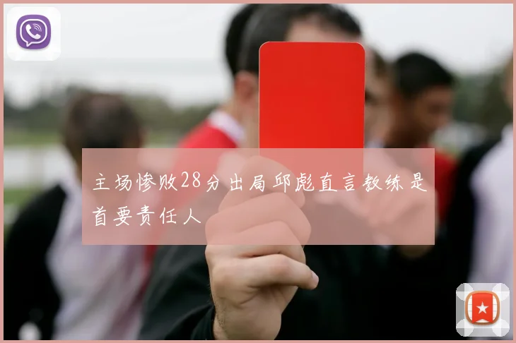 主场惨败28分出局邱彪直言教练是首要责任人