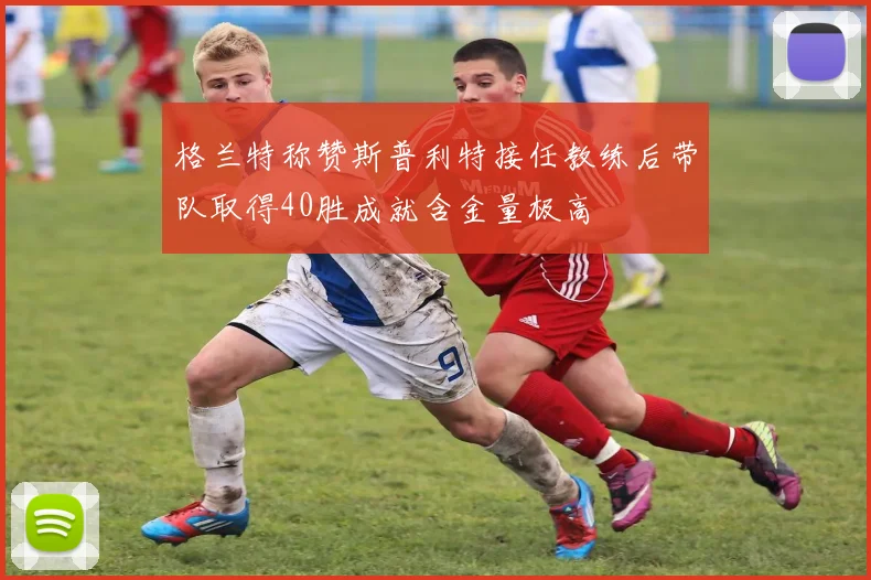 格兰特称赞斯普利特接任教练后带队取得40胜成就含金量极高