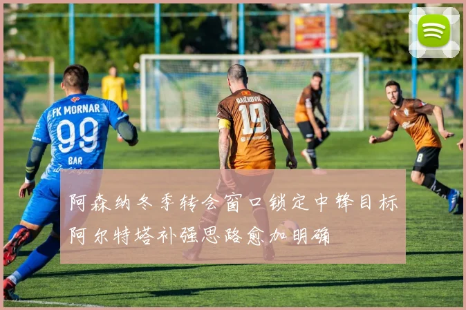 阿森纳冬季转会窗口锁定中锋目标阿尔特塔补强思路愈加明确