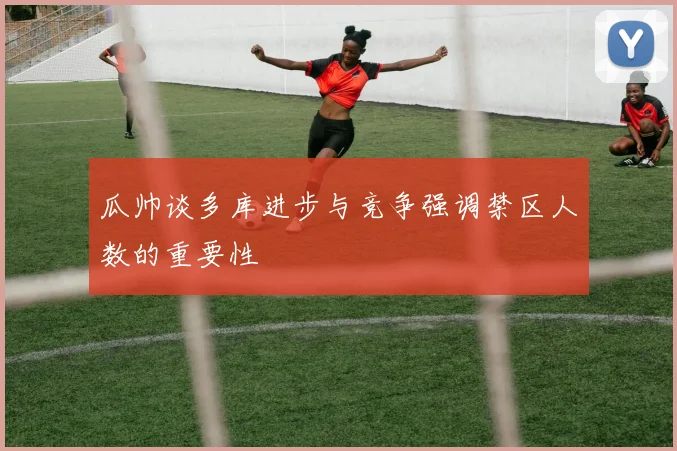 瓜帅谈多库进步与竞争强调禁区人数的重要性