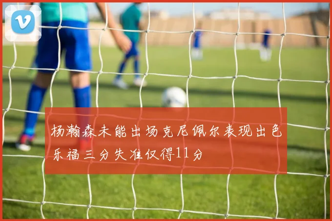 杨瀚森未能出场克尼佩尔表现出色乐福三分失准仅得11分