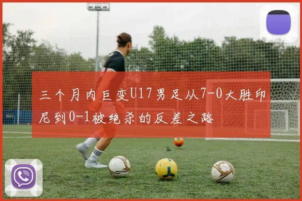 三个月内巨变U17男足从7-0大胜印尼到0-1被绝杀的反差之路