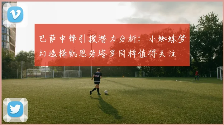 巴萨中锋引援潜力分析：小蜘蛛梦幻选择凯恩劳塔罗同样值得关注