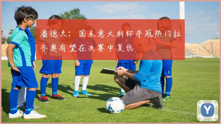 潘德夫：国米意大利杯夺冠热门拉齐奥有望在决赛中复仇