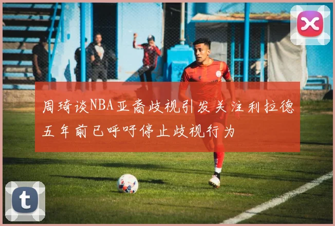 周琦谈NBA亚裔歧视引发关注利拉德五年前已呼吁停止歧视行为