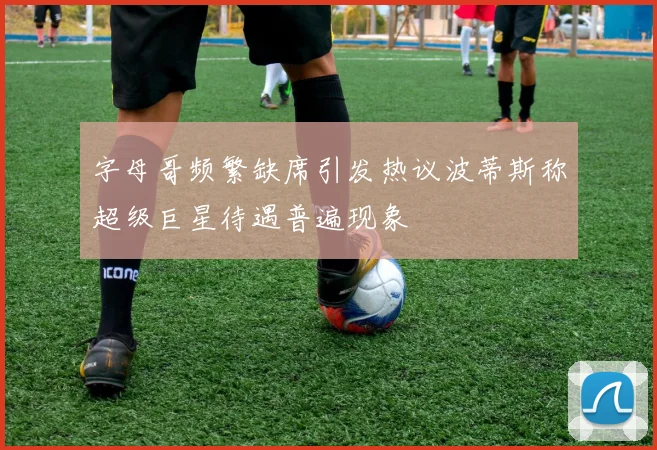 字母哥频繁缺席引发热议波蒂斯称超级巨星待遇普遍现象