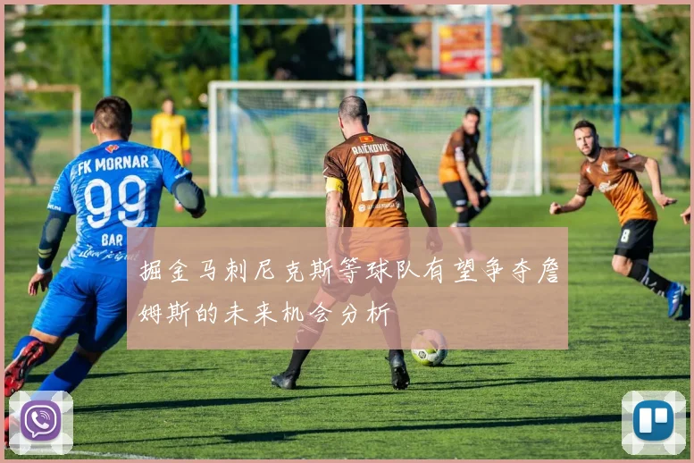 掘金马刺尼克斯等球队有望争夺詹姆斯的未来机会分析