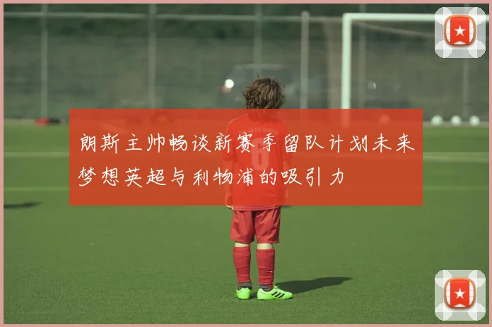 朗斯主帅畅谈新赛季留队计划未来梦想英超与利物浦的吸引力