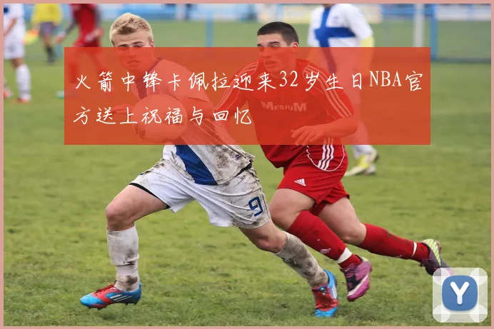 火箭中锋卡佩拉迎来32岁生日NBA官方送上祝福与回忆