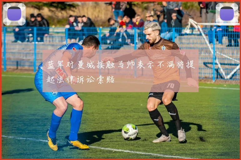 蓝军对曼城接触马帅表示不满将提起法律诉讼索赔